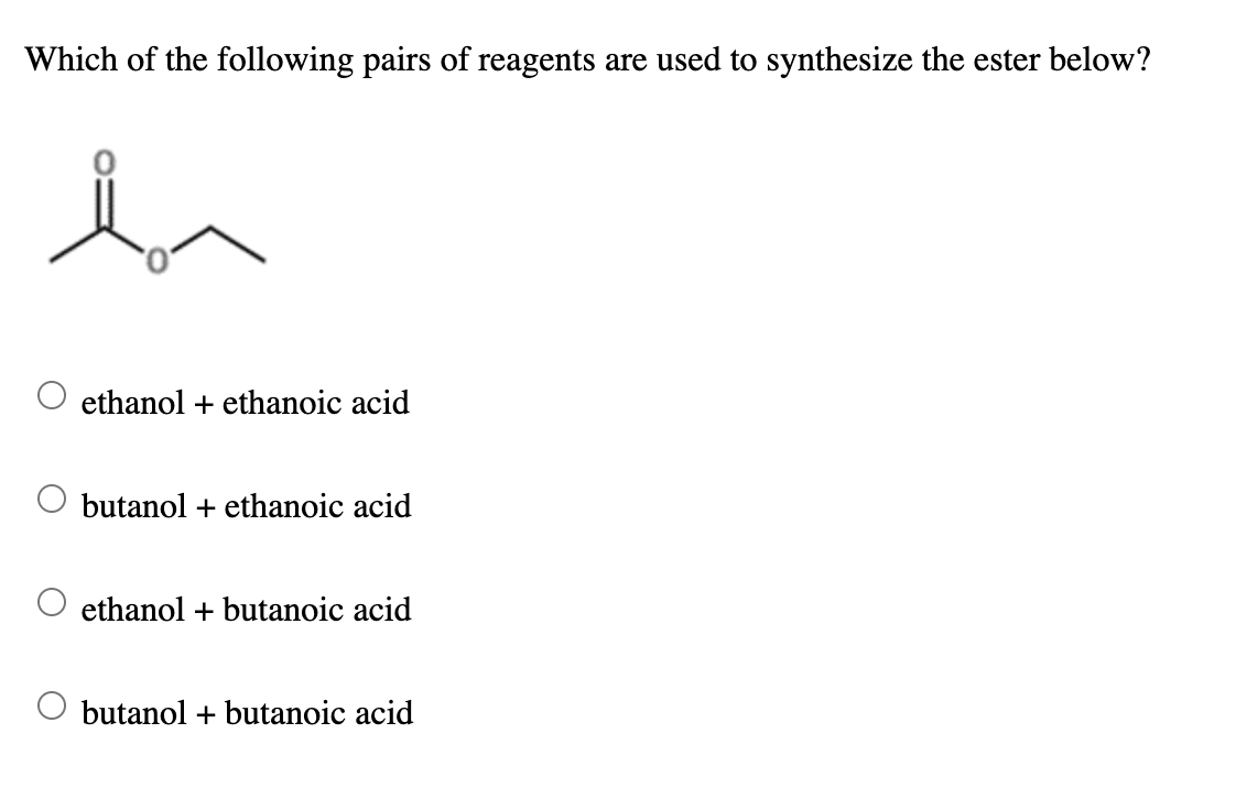 Which of the following pairs of reagents are used to synthesize the ester below?
ethanol + ethanoic acid
butanol + ethanoic acid
ethanol + butanoic acid
butanol + butanoic acid
