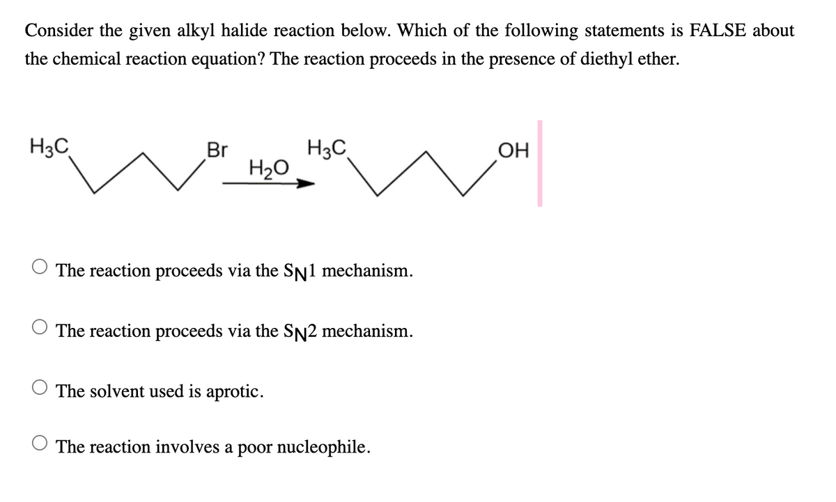 Consider the given alkyl halide reaction below. Which of the following statements is FALSE about
the chemical reaction equation? The reaction proceeds in the presence of diethyl ether.
H3C
Br
H3C
OH
H20
The reaction proceeds via the SN1 mechanism.
The reaction proceeds via the SN2 mechanism.
The solvent used is aprotic.
The reaction involves a poor nucleophile.
