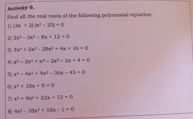 Activity 6.
Find all the real roots of the following polynomial equation:
1) (3x + 2) (x2 - 25) = 0
2) 2x3 - 3x2 - 8x + 12 = 0
3) 3x4 + 5x3- 28x2 + 4x + 16 = 0
4) x5 - 2x4 + x3 - 2x2 - 2x + 4 0
5) x4 - 4x3 + 4x2 - 36x - 45 0
6) x* + 10x +9 30
7) x3 + 9x2 + 22x + 12 = 0
8) 4x3 - 18x2 + 10x - 1 = 0
