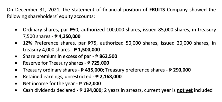 On December 31, 2021, the statement of financial position of FRUITS Company showed the
following shareholders' equity accounts:
• Ordinary shares, par P50, authorized 100,000 shares, issued 85,000 shares, in treasury
7,500 shares - P 4,250,000
12% Preference shares, par P75, authorized 50,000 shares, issued 20,000 shares, in
treasury 4,000 shares - P 1,500,000
Share premium in excess of par - P 862,500
Reserve for Treasury shares - P 725,000
Treasury ordinary shares - P 435,000; Treasury preference shares - P 290,000
Retained earnings, unrestricted -P 2,168,000
Net income for the year - P 762,000
Cash dividends declared - P 194,000; 2 years in arrears, current year is not yet included
