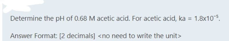 Determine the pH of 0.68 M acetic acid. For acetic acid, ka = 1.8x10-5.
Answer Format: [2 decimals] <no need to write the unit>
