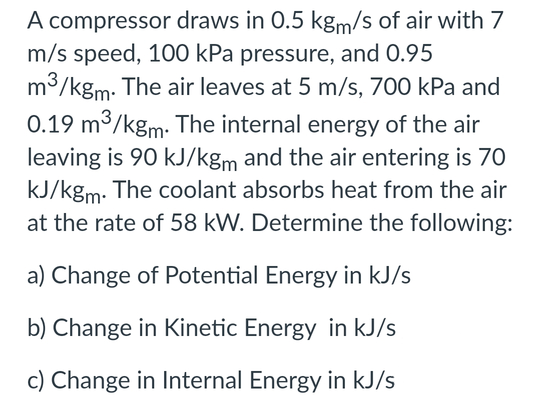 A compressor draws in 0.5 kgm/s of air with 7
m/s speed, 100 kPa pressure, and 0.95
m³/kgm. The air leaves at 5 m/s, 700 kPa and
0.19 m³/kgm. The internal energy of the air
leaving is 90 kJ/kgm and the air entering is 70
kJ/kgm. The coolant absorbs heat from the air
at the rate of 58 kW. Determine the following:
a) Change of Potential Energy in kJ/s
b) Change in Kinetic Energy in kJ/s
c) Change in Internal Energy in kJ/s