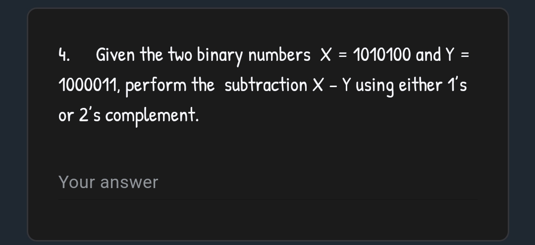 4.
=
Given the two binary numbers X = 1010100 and Y
1000011, perform the subtraction X - Y using either 1's
or 2's complement.
Your answer