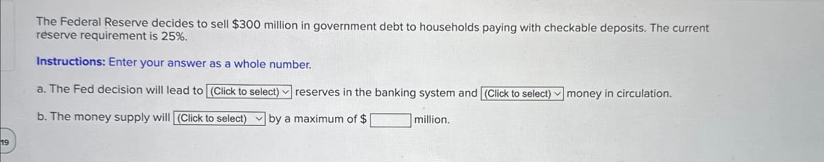 19
The Federal Reserve decides to sell $300 million in government debt to households paying with checkable deposits. The current
reserve requirement is 25%.
Instructions: Enter your answer as a whole number.
a. The Fed decision will lead to (Click to select) reserves in the banking system and (Click to select)
money in circulation.
b. The money supply will (Click to select) by a maximum of $
million.
