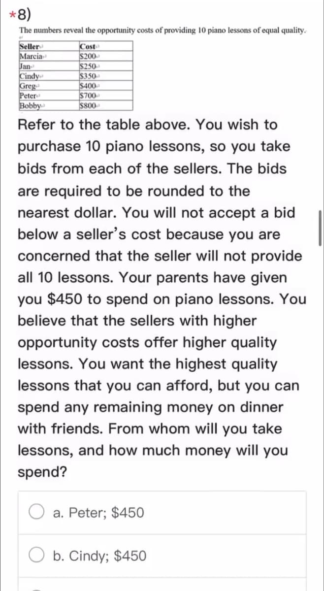 *
*8)
The numbers reveal the opportunity costs of providing 10 piano lessons of equal quality.
Seller
Cost
Marcia
$200
Jan-
$250
Cindy
$350
Greg
$400
Peter
$700
$800
Bobby
Refer to the table above. You wish to
purchase 10 piano lessons, so you take
bids from each of the sellers. The bids
are required to be rounded to the
nearest dollar. You will not accept a bid
below a seller's cost because you are
concerned that the seller will not provide
all 10 lessons. Your parents have given
you $450 to spend on piano lessons. You
believe that the sellers with higher
opportunity costs offer higher quality
lessons. You want the highest quality
lessons that you can afford, but you can
spend any remaining money on dinner
with friends. From whom will you take
lessons, and how much money will you
spend?
a. Peter; $450
b. Cindy; $450