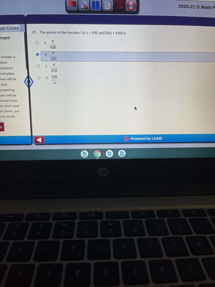 2020-21 D Math P
ple Choice
22. The period of the function f (x ) = 105 sin(210x + 420) is
hmark
A.
420
В.
contain a
105
short
C.
uestions.
210
complete
neet will be
D. 105
and
answering
you will be
inswer from
ne short and
se items, you
sing words,
re res
Powered by Linklt!
6.
7
