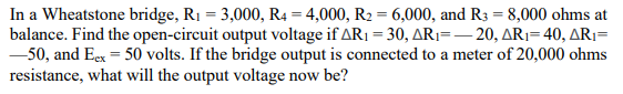 In a Wheatstone bridge, R₁ = 3,000, R4 = 4,000, R₂ = 6,000, and R3 = 8,000 ohms at
balance. Find the open-circuit output voltage if AR₁ = 30, AR₁=-20, AR₁=40, AR₁=
-50, and Eex = 50 volts. If the bridge output is connected to a meter of 20,000 ohms
resistance, what will the output voltage now be?