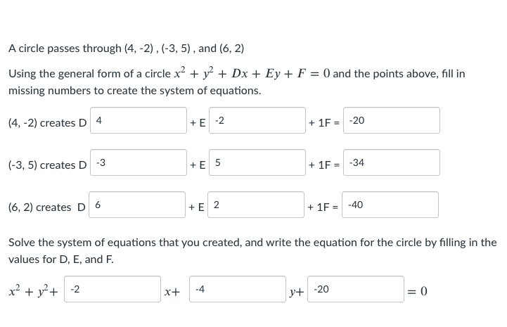 A circle passes through (4, -2) , (-3, 5), and (6, 2)
Using the general form of a circle x? + y² + Dx + Ey + F = 0 and the points above, fill in
missing numbers to create the system of equations.
(4, -2) creates D 4
+ E -2
+ 1F = -20
(-3, 5) creates D -3
+ E 5
+ 1F =
-34
(6, 2) creates D 6
+ E 2
+ 1F
-40
Solve the system of equations that you created, and write the equation for the circle by filling in the
values for D, E, and F.
x² + y²+ -2
x+
-4
y+ -20
= 0
