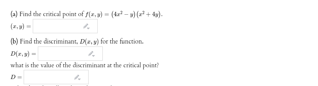 (a) Find the critical point of f(æ, y) = (4æ² – y) (x² + 4y).
(x, y) =
(b) Find the discriminant, D(x, y) for the function.
D(x, y)
what is the value of the discriminant at the critical point?
D =
