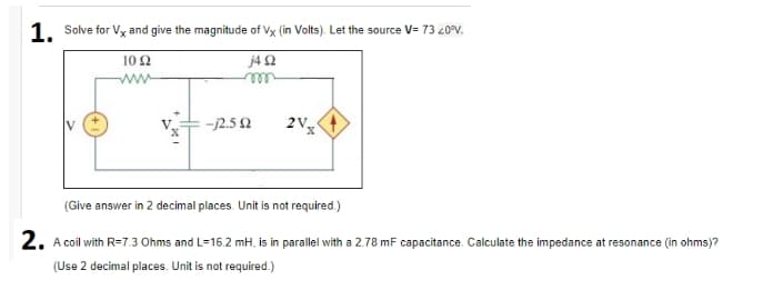 1. Solve for Vx and give the magnitude of Vx (in Volts). Let the source V= 73 20°V.
10 2
j4 2
ww
ell
-12.5 2
(Give answer in 2 decimal places. Unit is not required.)
2. A coil with R=7.3 Ohms and L=16.2 mH, is in parallel with a 2.78 mF capacitance. Calculate the impedance at resonance (in ohms)?
(Use 2 decimal places. Unit is not required.)
