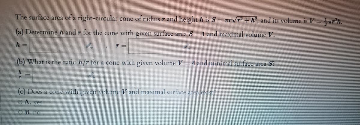 The surface area of a right-circular cone of radius r and height h is S = Trvp² + h?, and its volume is V =
(a) Determine h and r for the cone with given surface area S – 1 and maximal volume V.
T =
(b) What is the ratio h/r for a cone with given volume V
4 and minimal surface area S?
(c) Does a cone with givenolume Vand maximal surface area e
OA. yes
B. no:
