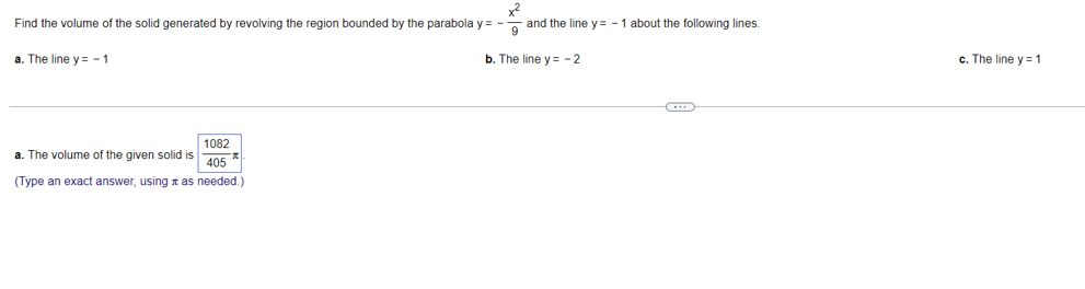 Find the volume of the solid generated by revolving the region bounded by the parabola y = -- and the line y = - 1 about the following lines.
a. The line y = - 1
b. The line y = - 2
c. The line y = 1
1082
a. The volume of the given solid is
405
(Type an exact answer, using x as needed.)
