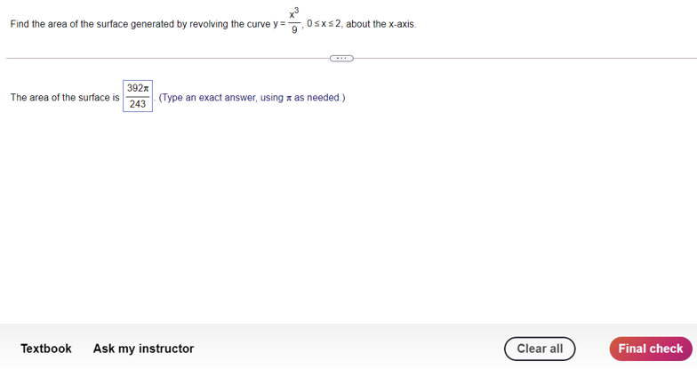 Find the area of the surface generated by revolving the curve y =
Osxs2, about the x-axis.
392x
The area of the surface is
243
(Type an exact answer, using z as needed.)
Textbook
Ask my instructor
Clear all
Final check
