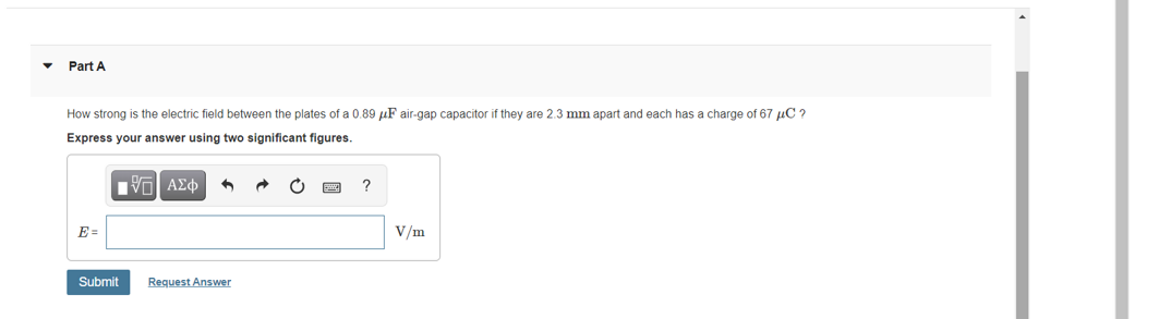 Part A
How strong is the electric field between the plates of a 0.89 µF air-gap capacitor if they are 2.3 mm apart and each has a charge of 67 µC ?
Express your answer using two significant figures.
Hνα ΑΣφ
?
E =
V/m
Submit
Request Answer
