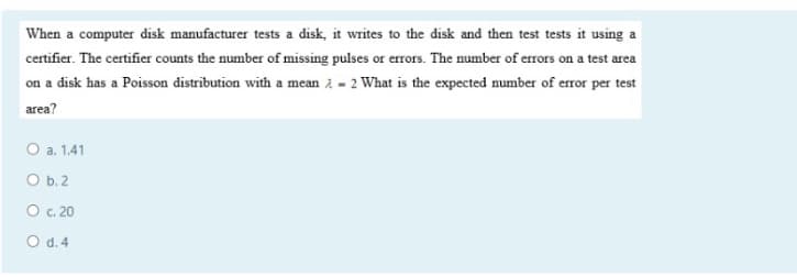 When a computer disk manufacturer tests a disk, it writes to the disk and then test tests it using a
certifier. The certifier counts the number of missing pulses or errors. The number of errors on a test area
on a disk has a Poisson distribution with a mean 2 - 2 What is the expected number of error per test
area?
O a. 1.41
O b.2
O c. 20
O d.4
