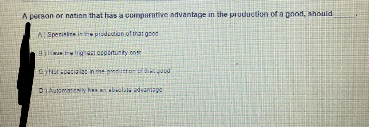 A person or nation that has a comparative advantage in the production of a good, should
A) Specialize in the production of that good
B) Have the highest opportunity cost
C) Not specialize in the production of that good
D)Automatically has an absolute advantage
