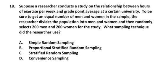 18. Suppose a researcher conducts a study on the relationship between hours
of exercise per week and grade point average at a certain university. To be
sure to get an equal number of men and women in the sample, the
researcher divides the population into men and women and then randomly
selects 200 men and 200 women for the study. What sampling technique
did the researcher use?
A. Simple Random Sampling
Proportional Stratified Random Sampling
Stratified Random Sampling
В.
C.
D.
Convenience Sampling
