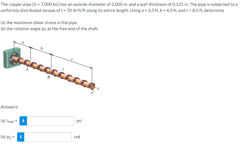 The copper pipe [G = 7,000 ksi] has an outside diameter of 3.000 in. and a wall thickness of 0.125 in. The pipe is subjected to a
uniformly distributed torque of t= 70 Ib-ft/ft along its entire length. Using a = 2.0 ft, b = 4.0 ft, and c = 8.5 ft, determine
(a) the maximum shear stress in the pipe.
(b) the rotation angle oc at the free end of the shaft.
B
Answers:
(a) Tmax = i
psi
(b) Фс- і
rad
