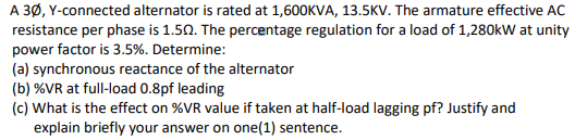 A 3Ø, Y-connected alternator is rated at 1,600KVA, 13.5KVv. The armature effective AC
resistance per phase is 1.50. The percentage regulation for a load of 1,280kW at unity
power factor is 3.5%. Determine:
(a) synchronous reactance of the alternator
(b) %VR at full-load 0.8pf leading
(c) What is the effect on %VR value if taken at half-load lagging pf? Justify and
explain briefly your answer on one(1) sentence.
