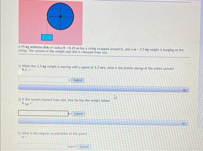 A 15 kg uniform disk of radius R- 0.25 m has a string wrapped around it, and a m- 3.5 kg weight is hanging on the
string. The system of the weight and disk is released from rest.
1) When the 3.5 kg weight is moving with a speed of 1.7 m/s, what is the kinetic energy of the entire system?
K.E.-
Submit
2) If the system started from rest, how far has the weight fallen?
fall
m Submit
3) What is the angular acceleration at this point?
rad/s Ssubmit
