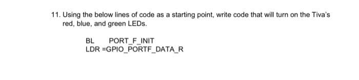 11. Using the below lines of code as a starting point, write code that will turn on the Tiva's
red, blue, and green LEDS.
PORT F INIT
LDR =GPIO_PORTF DATA_R
BL
