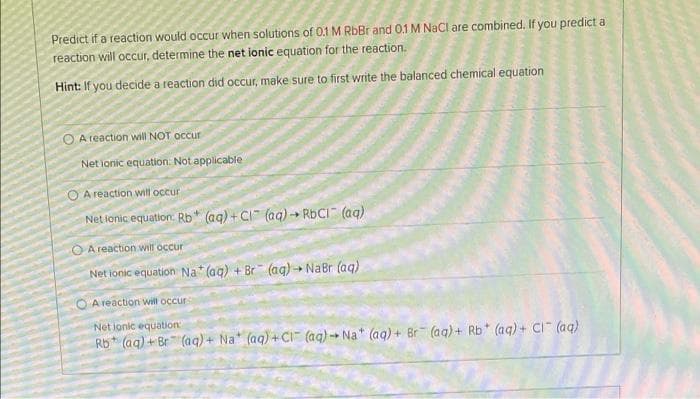 Predict if a reaction would occur when solutions of 0.1 M RbBr and 0.1 M NaCl are combined. If you predict a
reaction will occur, determine the net ionic equation for the reaction.
Hint: If you decide a reaction did occur, make sure to first write the balanced chemical equation
O A reaction will NOT occur
Net ionic equation. Not applicable
O A reaction will occur
Net ionic equation: Rb* (ag) + CI (ag) RBCI (aq)
O A reaction will occur
Net ionic equation Na* (ag) + Br (ag) NaBr (aq)
O A reaction will occur
Net ionic equation:
Rb* (aq) + Br (aq)+ Na" (aq) +CI (aq) Na (aq)+ Br (aq)+ Rb (aq) + CI" (aq)
