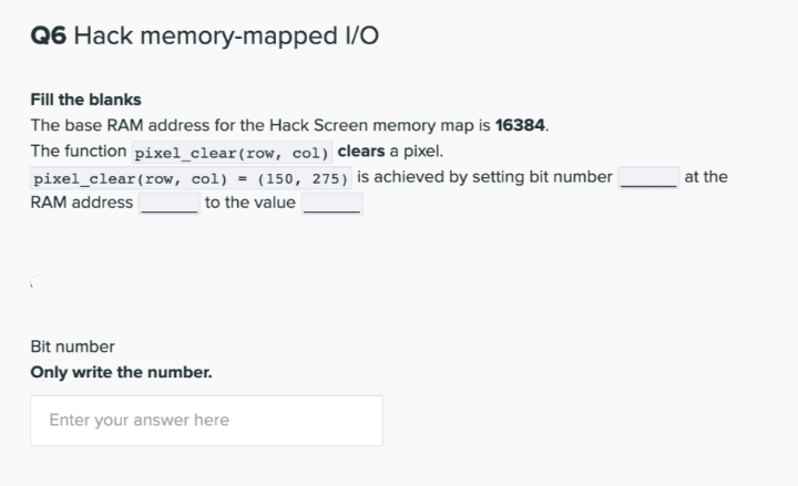 Q6 Hack memory-mapped I/O
Fill the blanks
The base RAM address for the Hack Screen memory map is 16384.
The function pixel_clear(row, col) clears a pixel.
pixel_clear(row, col) = (150, 275) is achieved by setting bit number
at the
RAM address
to the value
Bit number
Only write the number.
Enter your answer here

