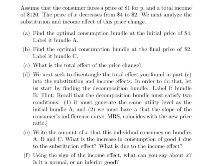 Assume that the consumer faces a price of $1 for y, and a total income
of $120. The price of a decreases from $4 to $2. We next analyze the
substitution and income effect of this price change.
(a) Find the optimal consumption bundle at the initial price of $4.
Label it bundle A.
(b) Find the optimal consumption bundle at the final price of $2.
Label it bundle C.
(c) What is the total effect of the price change?
(d) We next seek to disentangle the total effect you found in part (c)
into the substitution and income effects. In order to do that, let
us start by finding the decomposition bundle. Label it bundle
B. [Hint: Recall that the decomposition bundle must satisfy two
conditions: (1) it must generate the same utility level as the
initial bundle A; and (2) we must have a that the slope of the
consumer's indifference curve, MRS, coincides with the new price
ratio.]
(e) Write the amount of a that this individual consumes on bundles
A, B and C. What is the increase in consumption of good 1 due
to the substitution effect? What is due to the income effect?
(f) Using the sign of the income effect, what can you say about x?
Is it a normal, or an inferior good?