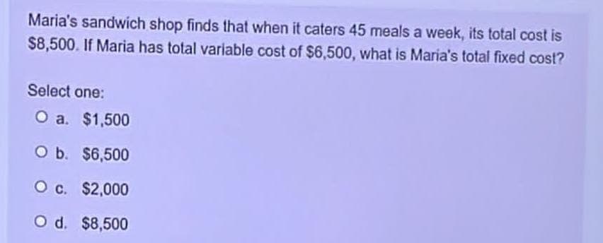 Maria's sandwich shop finds that when it caters 45 meals a week, its total cost is
$8,500. If Maria has total variable cost of $6,500, what is Maria's total fixed cost?
Select one:
O a. $1,500
O b.
$6,500
O c. $2,000
O d. $8,500