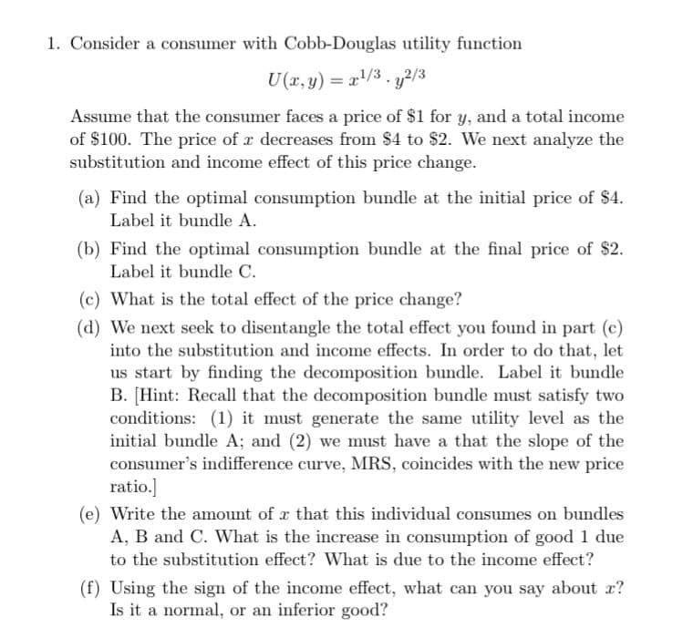 1. Consider a consumer with Cobb-Douglas utility function
U(x, y) = x¹/³.y2/3
Assume that the consumer faces a price of $1 for y, and a total income
of $100. The price of a decreases from $4 to $2. We next analyze the
substitution and income effect of this price change.
(a) Find the optimal consumption bundle at the initial price of $4.
Label it bundle A.
(b) Find the optimal consumption bundle at the final price of $2.
Label it bundle C.
(c) What is the total effect of the price change?
(d) We next seek to disentangle the total effect you found in part (c)
into the substitution and income effects. In order to do that, let
us start by finding the decomposition bundle. Label it bundle
B. [Hint: Recall that the decomposition bundle must satisfy two
conditions: (1) it must generate the same utility level as the
initial bundle A; and (2) we must have a that the slope of the
consumer's indifference curve, MRS, coincides with the new price
ratio.]
(e) Write the amount of r that this individual consumes on bundles
A, B and C. What is the increase in consumption of good 1 due
to the substitution effect? What is due to the income effect?
(f) Using the sign of the income effect, what can you say about x?
Is it a normal, or an inferior good?