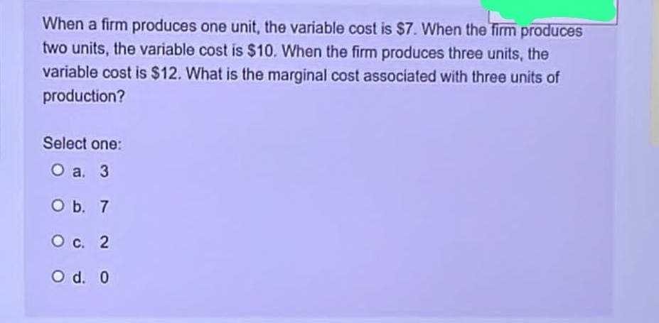 When a firm produces one unit, the variable cost is $7. When the firm produces
two units, the variable cost is $10. When the firm produces three units, the
variable cost is $12. What is the marginal cost associated with three units of
production?
Select one:
O a. 3
O b. 7
O c. 2
O d. 0
