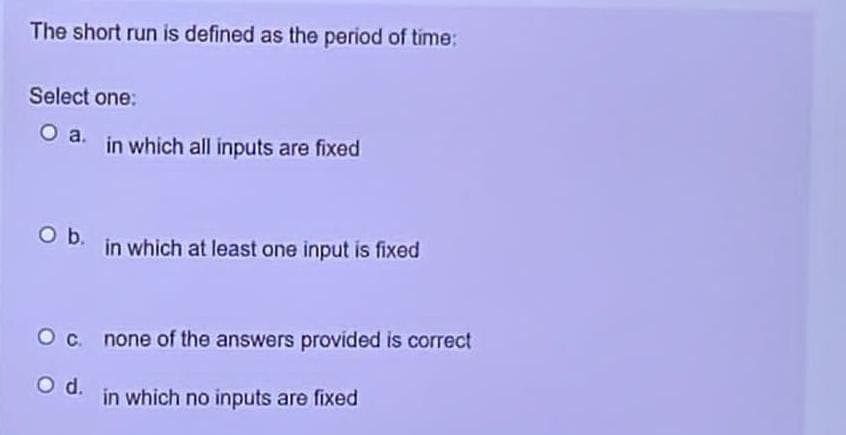 The short run is defined as the period of time:
Select one:
O a. in which all inputs are fixed
O b. in which at least one input is fixed
O c.
O d.
none of the answers provided is correct
in which no inputs are fixed