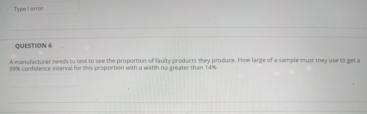 Type I error
QUESTION 6
A manufacturer needs to test to see the proportion of faulty products they produce. How large of a sample must they use to get a
99% confidence interval for this proportion with a width no greater than 14%
