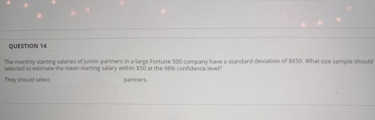 QUESTION 14
The monthly starting salaries of Junior partners in a large Fortune 500 company have a standard deviation of $650. What size sample should
selected to estimate the mean starting salary within $50 at the 98% confidence level?
They should select
partners.
