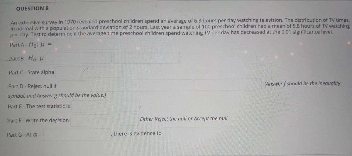 QUESTION 8
An extensive survey in 1970 revealed preschool children spend an average of 6.3 hours per day watching television. The distribution of TV times
in normal with a population standard deviation of 2 hours. Last year a sample of 100 preschool children had a mean of 5.8 hours of TV watching
per day. Test to determine if the average time preschool children spend watching TV per day has decreased at the 0.01 significance level.
Part A- Ho: H =
%3D
Part B- Ha: H
Part C- State alpha
(Answer f should be the inequality
Part D- Reject null if
symbol, and Answer g should be the value.)
Part E - The test statistic is
Part F- Write the decision
Either Reject the null or Accept the null
Part G-At X =
there is evidence to
