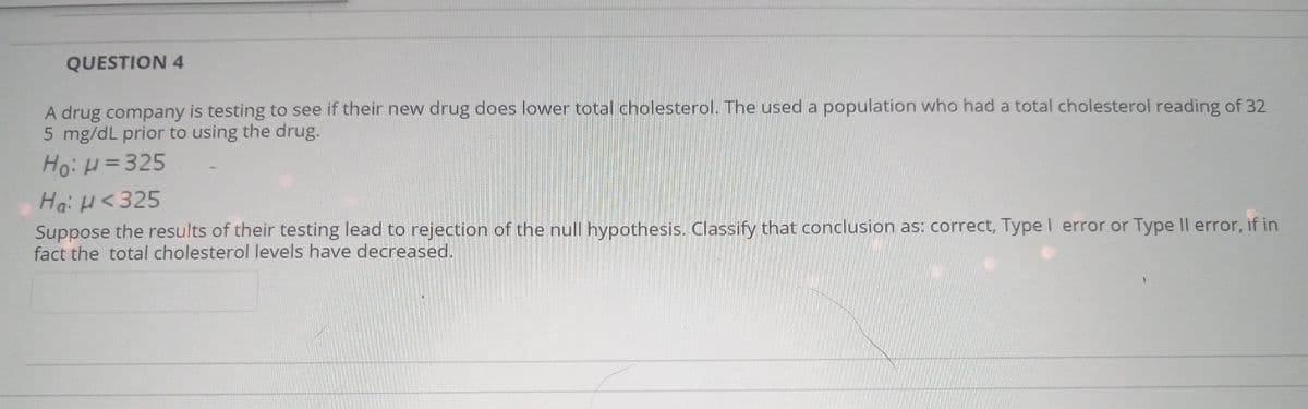 QUESTION 4
A drug company is testing to see if their new drug does lower total cholesterol. The used a population who had a total cholesterol reading of 32
5 mg/dL prior to using the drug.
Ho: H = 325
Ha: H<325
Suppose the results of their testing lead to rejection of the null hypothesis. Classify that conclusion as: correct, Type I error or Type II error, if in
fact the total cholesterol levels have decreased.
