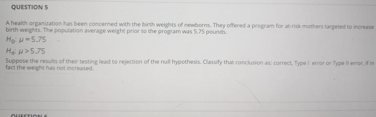QUESTION 5
A health organization has been concerned with the birth weights of newborns. They offered a program for at-risk mothers targeted to increase
birth weights. The population average weight prior to the program was 5.75 pounds.
Ho: H=5.75
Ha: H>5.75
Suppose the results of their testing lead to rejection of the null hypothesis. Classify that conclusion as: correct, Type I error or Type Il error, if in
fact the weight has not increased.
OUESTION 6
