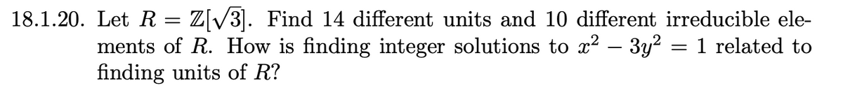 18.1.20. Let R = Z[√³]. Find 14 different units and 10 different irreducible ele-
ments of R. How is finding integer solutions to x² - 3y² = 1 related to
finding units of R?