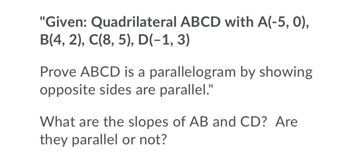 "Given: Quadrilateral ABCD with A(-5, 0),
B(4, 2), C(8, 5), D(-1, 3)
Prove ABCD is a parallelogram by showing
opposite sides are parallel."
What are the slopes of AB and CD? Are
they parallel or not?
