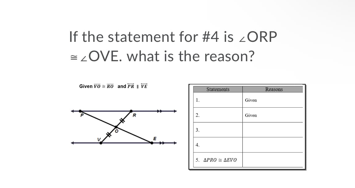 If the statement for #4 is 2ORP
= ZOVE. what is the reason?
Given Vo = RO and PR || VE
Statements
Reasons
1.
Given
2.
Given
3.
4.
5. APRO = AEVO
