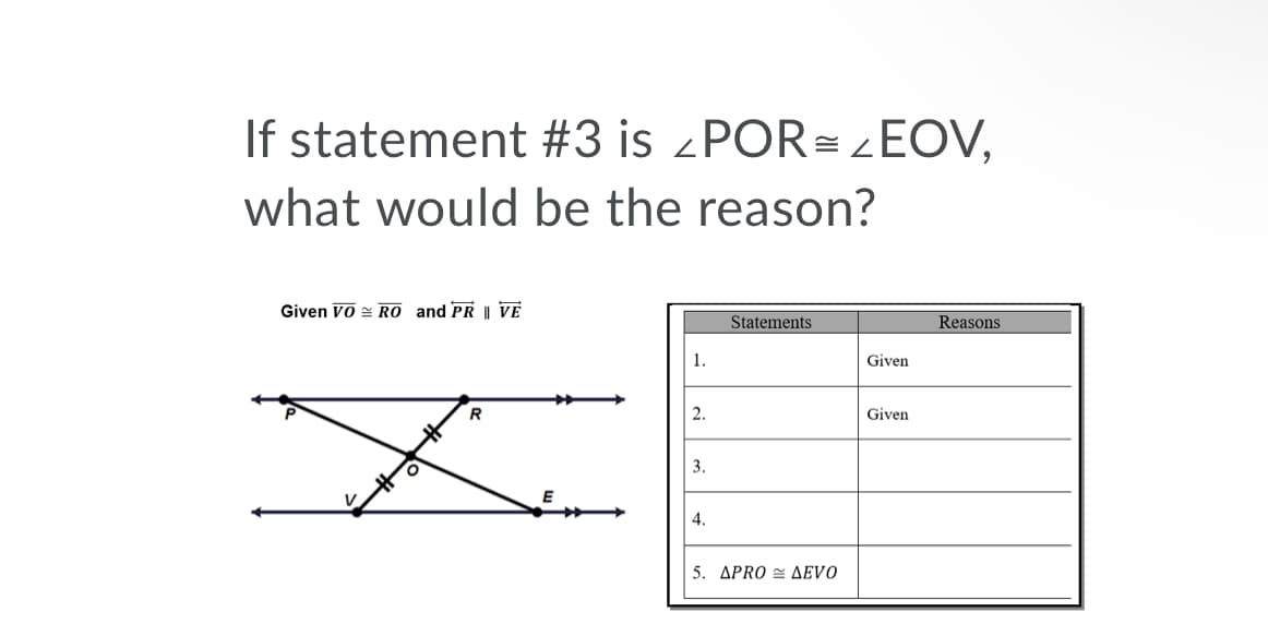 If statement #3 is ¿POR= ¿EOV,
what would be the reason?
Given VO = RO and PR || VE
Statements
Reasons
1.
Given
2.
Given
3.
4.
5. ΔPRO < ΔEVO
