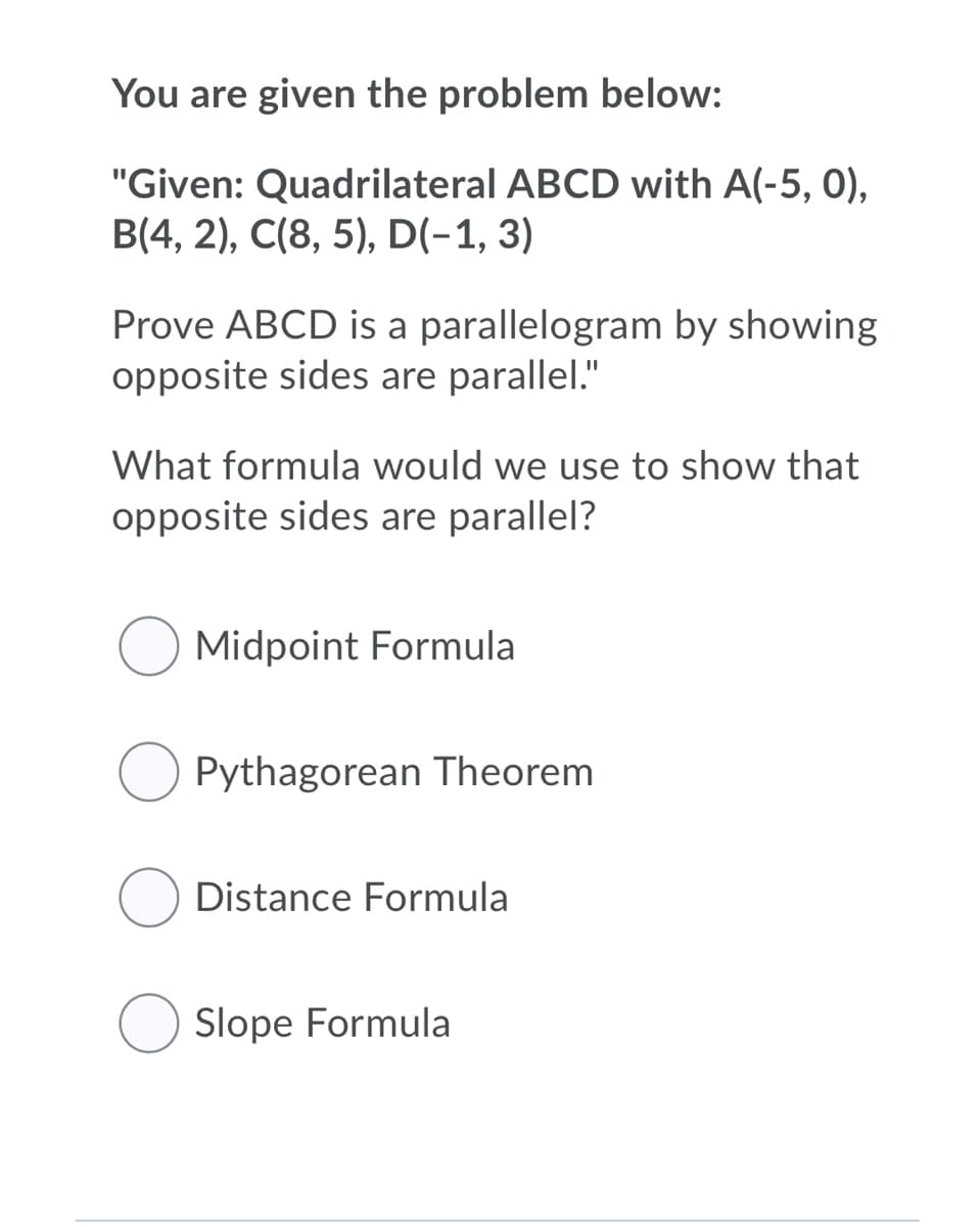 You are given the problem below:
"Given: Quadrilateral ABCD with A(-5, 0),
B(4, 2), C(8, 5), D(-1, 3)
Prove ABCD is a parallelogram by showing
opposite sides are parallel."
What formula would we use to show that
opposite sides are parallel?
Midpoint Formula
Pythagorean Theorem
Distance Formula
Slope Formula
