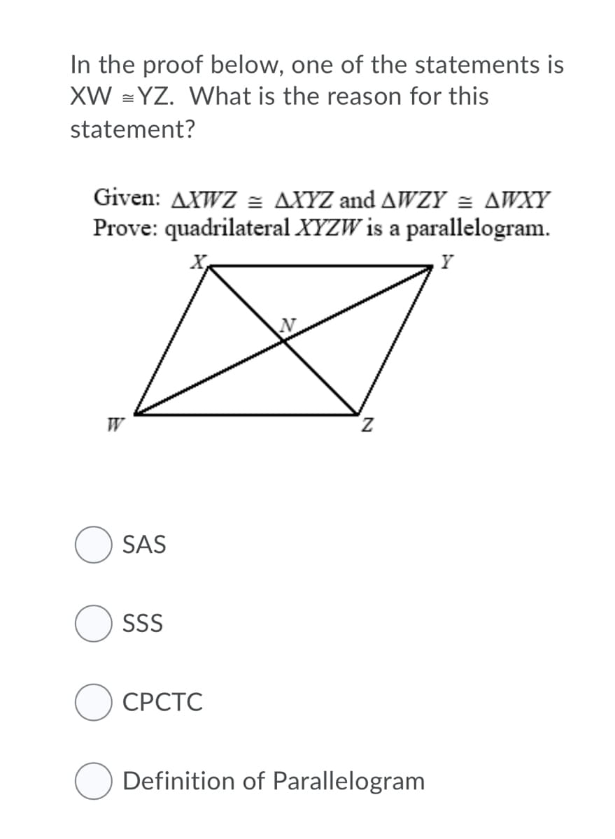 In the proof below, one of the statements is
XW = YZ. What is the reason for this
statement?
Given: AXWZ = AXYZ and AWZY = AWXY
Prove: quadrilateral XYZW is a parallelogram.
W
Z.
SAS
SSS
СРСТС
Definition of Parallelogram
