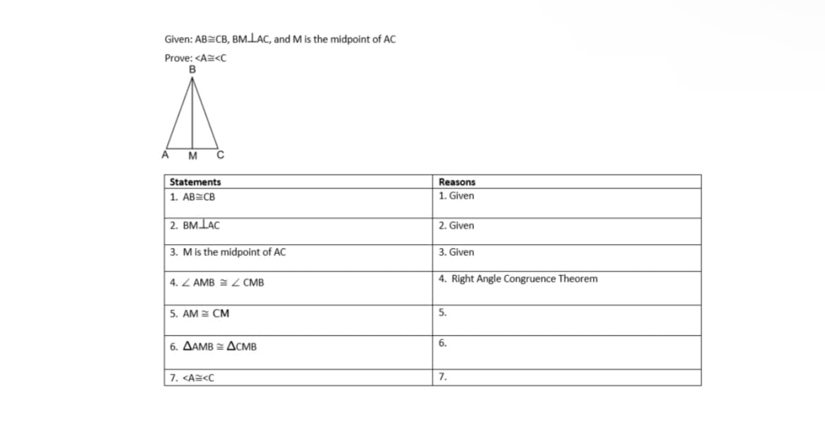 Given: AB CB, BMLAC, and M is the midpoint of AC
Prove: <AE<C
A
M
Statements
Reasons
1. AB CB
1. Given
2. BMLAC
2. Given
3. Mis the midpoint of AC
3. Given
4. Z AMB = 2 CMB
4. Right Angle Congruence Theorem
5. AM = CM
5.
6. AAMB =ACMB
6.
7. <A=<C
7.
