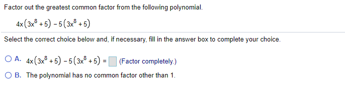 Factor out the greatest common factor from the following polynomial.
4x (3x° + 5) - 5(3x° +5)
Select the correct choice below and, if necessary, fill in the answer box to complete your choice.
O A. 4x(3x° + 5) - 5(3x° +5) = (Factor completely.)
O B. The polynomial has no common factor other than 1.
