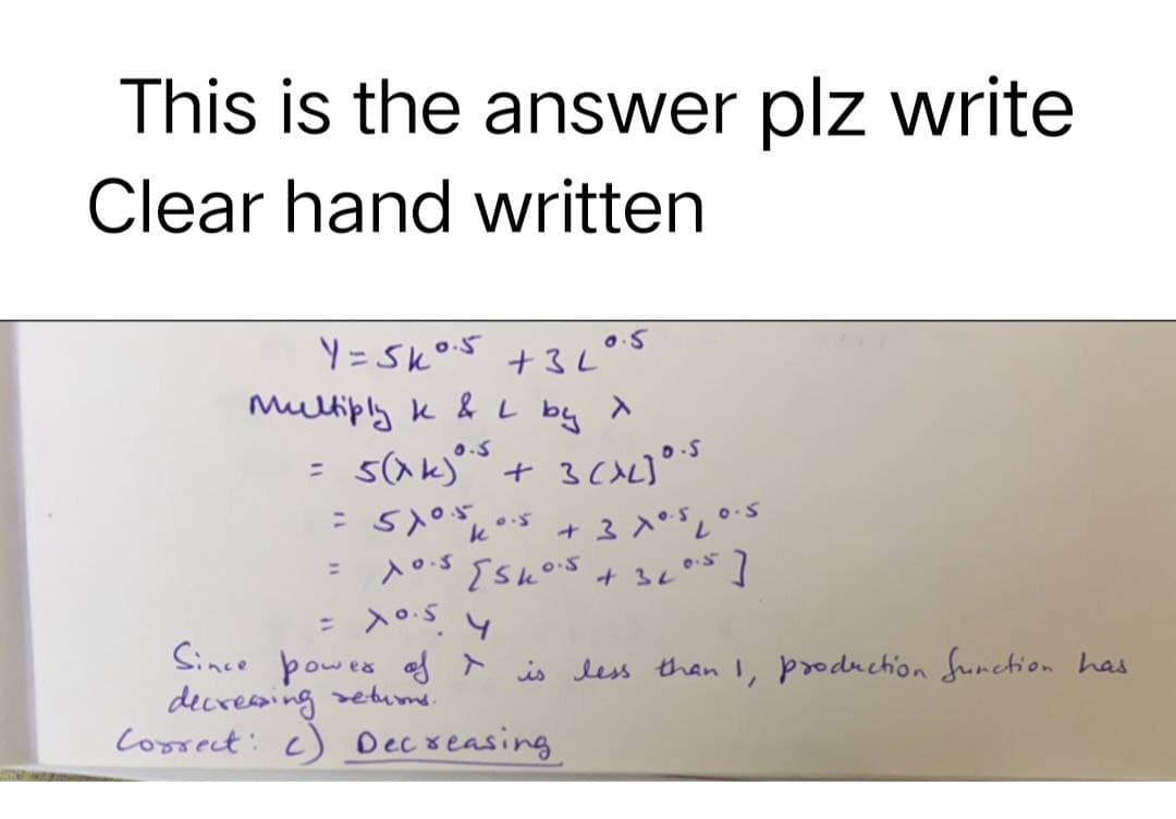 This is the answer plz write
Clear hand written
Y=Sk 0.5 +3L
Multiply k & L by X
0.5
5(xk) ⁰.³ + 3 (XL) ⁰.s
=
=
510.5 40.5 + 3 x 0.5 10.5.
k
= x0.5 [sk0.5 + 320.5]
= X0.5 4
Since power of is less than 1, production function has
decreasing returns.
Correct: c) Decreasing