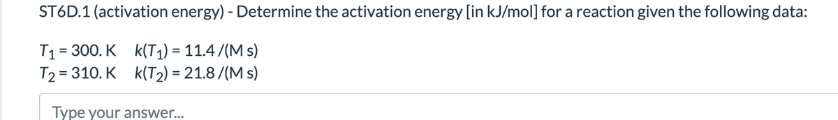 ST6D.1 (activation energy) - Determine the activation energy [in kJ/mol] for a reaction given the following data:
T1= 300. K k(T1) = 11.4 /(M s)
T2 = 310. K k(T2) = 21.8 /(M s)
Type your answer...
