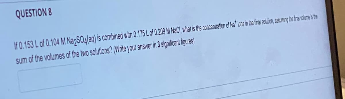 QUESTION 8
If 0.153 L of 0.104 M Na2SO4(aq) is combined with 0.175 L of 0.209 M NaCl, what is the concentration of Nations in the final solution, assuming the final volume is the
sum of the volumes of the two solutions? (Write your answer in 3 significant figures)