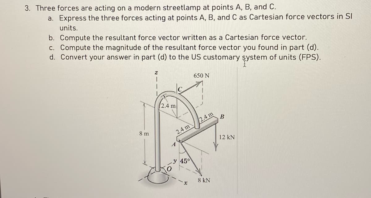 3. Three forces are acting on a modern streetlamp at points A, B, and C.
a. Express the three forces acting at points A, B, and C as Cartesian force vectors in Sl
units.
b. Compute the resultant force vector written as a Cartesian force vector.
c. Compute the magnitude of the resultant force vector you found in part (d).
d. Convert your answer in part (d) to the US customary system of units (FPS).
8 m
2
(2.4 m
2.4 m
A
y 45°
650 N
2.4 m
8 kN
B
12 kN