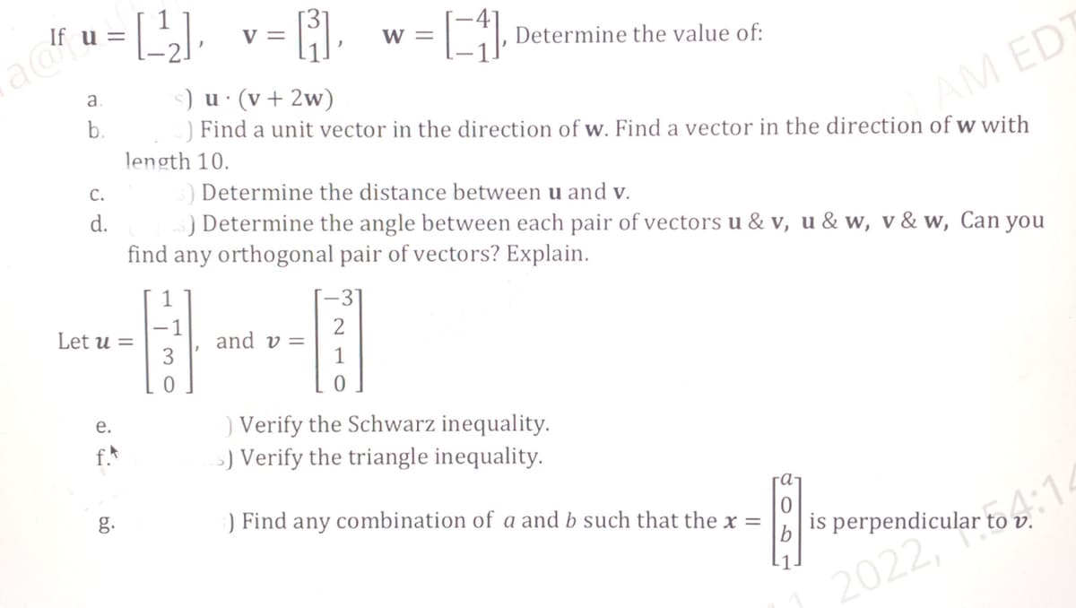 a
If u =
a
b.
C.
d.
=[¹₂],
e.
09
Let u =
V =
[³₁],
0
s) u. (v + 2w)
Find a unit vector in the direction of w. Find a vector in the direction of w with
length 10.
= [₁] Determine the value of:
3) Determine the distance between u and v.
5) Determine the angle between each pair of vectors u& v, u & w, v&w, Can you
find any orthogonal pair of vectors? Explain.
and v=
W =
2
) Verify the Schwarz inequality.
s) Verify the triangle inequality.
AM ED
0
5) Find any combination of a and b such that the x =
is perpendicular to v.
2022,ular
artoo:1